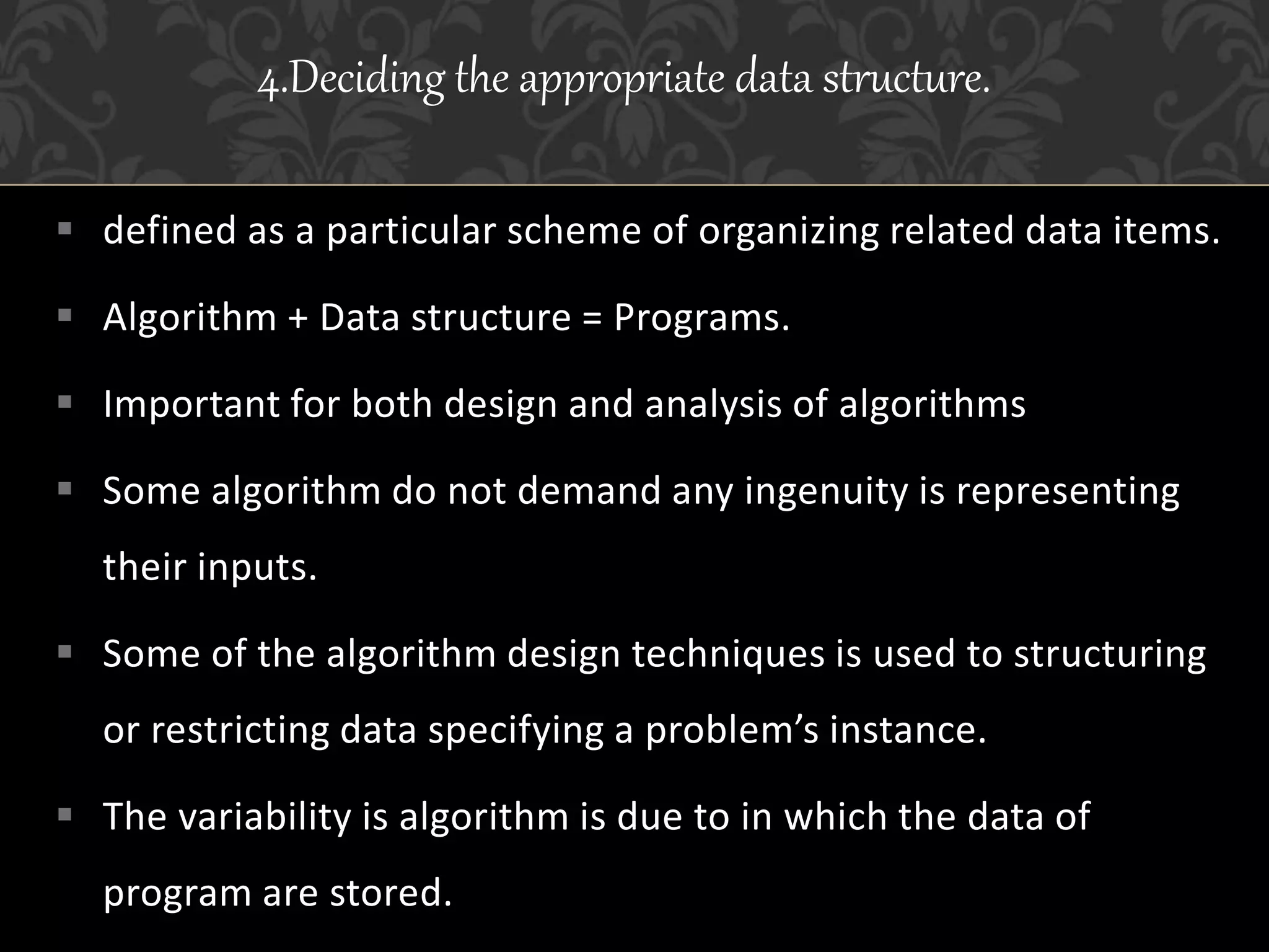  defined as a particular scheme of organizing related data items.
 Algorithm + Data structure = Programs.
 Important for both design and analysis of algorithms
 Some algorithm do not demand any ingenuity is representing
their inputs.
 Some of the algorithm design techniques is used to structuring
or restricting data specifying a problem’s instance.
 The variability is algorithm is due to in which the data of
program are stored.
4.Deciding the appropriate data structure.
 