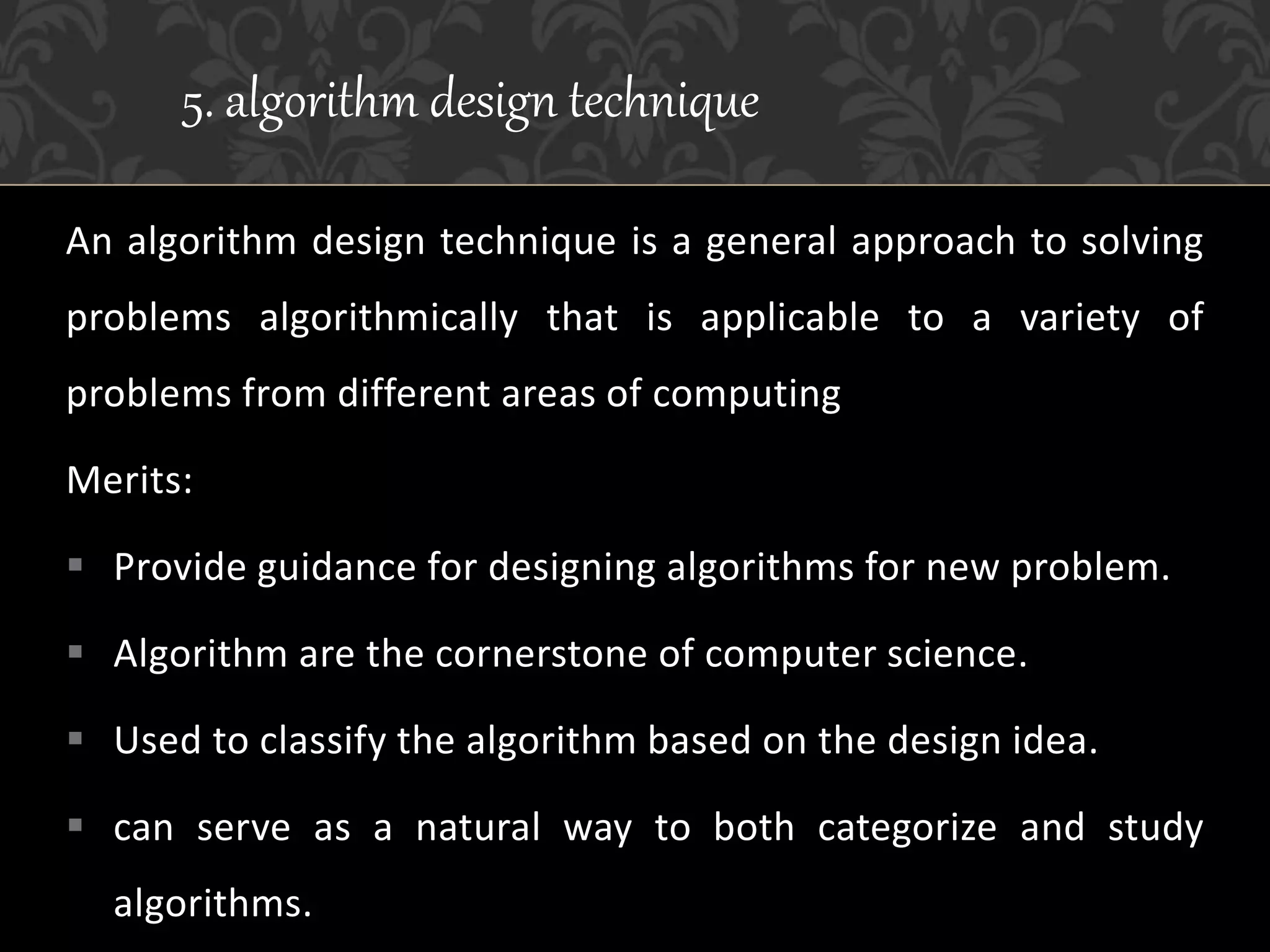 An algorithm design technique is a general approach to solving
problems algorithmically that is applicable to a variety of
problems from different areas of computing
Merits:
 Provide guidance for designing algorithms for new problem.
 Algorithm are the cornerstone of computer science.
 Used to classify the algorithm based on the design idea.
 can serve as a natural way to both categorize and study
algorithms.
5. algorithm design technique
 