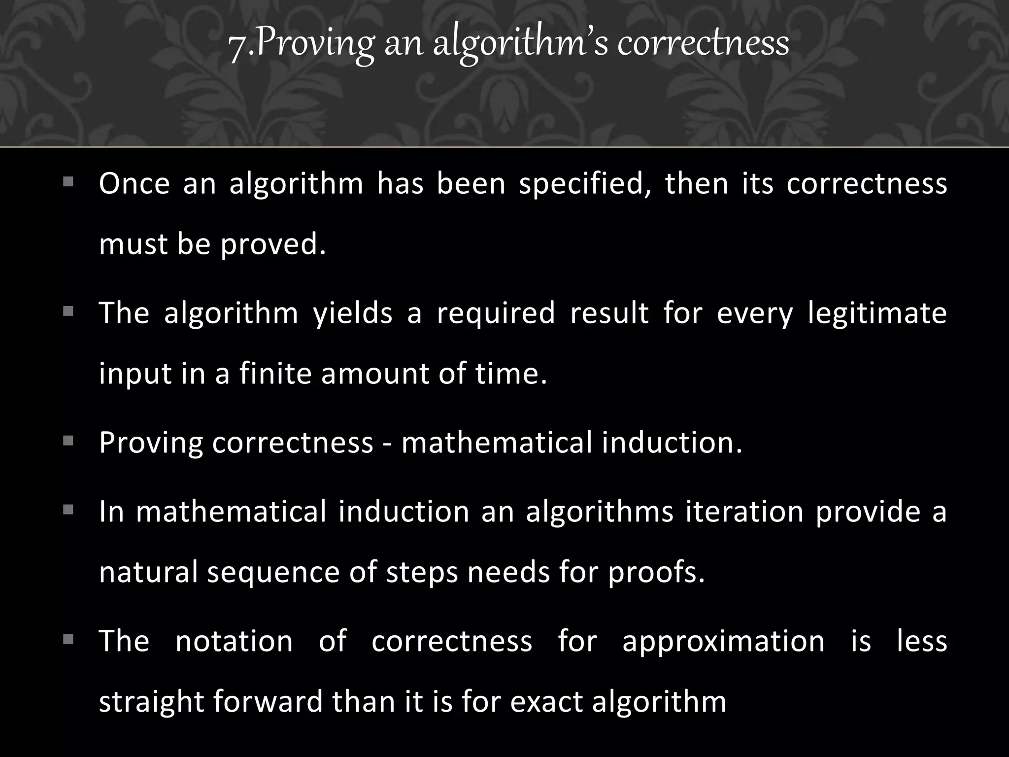  Once an algorithm has been specified, then its correctness
must be proved.
 The algorithm yields a required result for every legitimate
input in a finite amount of time.
 Proving correctness - mathematical induction.
 In mathematical induction an algorithms iteration provide a
natural sequence of steps needs for proofs.
 The notation of correctness for approximation is less
straight forward than it is for exact algorithm
7.Proving an algorithm’s correctness
 
