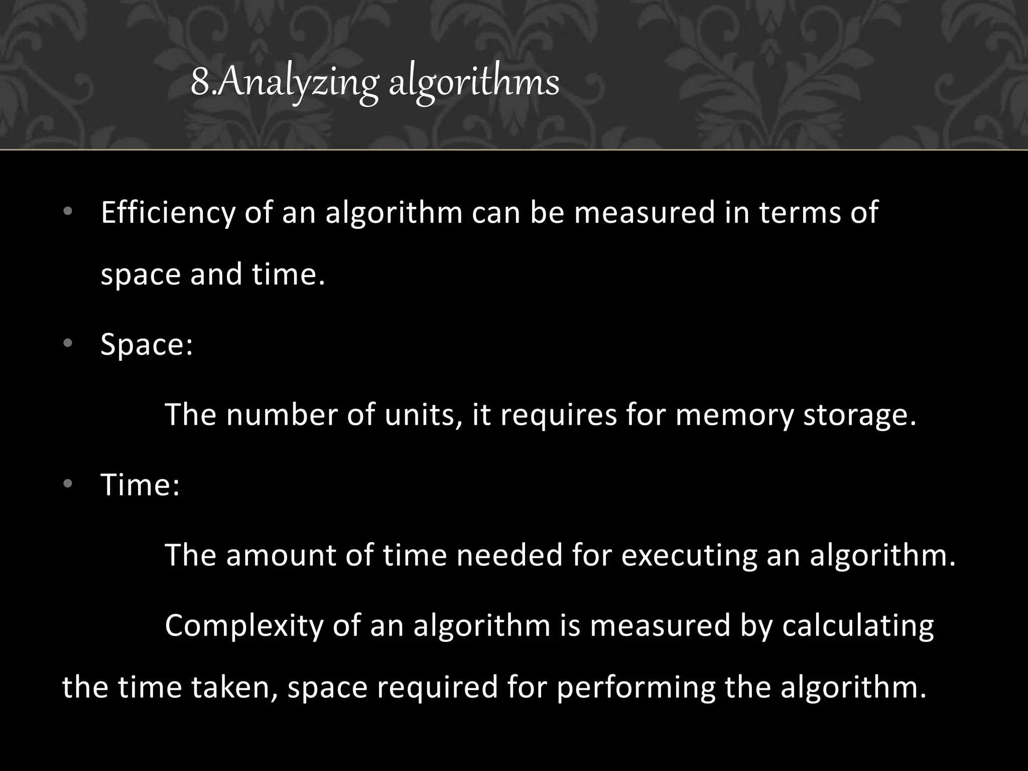 • Efficiency of an algorithm can be measured in terms of
space and time.
• Space:
The number of units, it requires for memory storage.
• Time:
The amount of time needed for executing an algorithm.
Complexity of an algorithm is measured by calculating
the time taken, space required for performing the algorithm.
8.Analyzing algorithms
 
