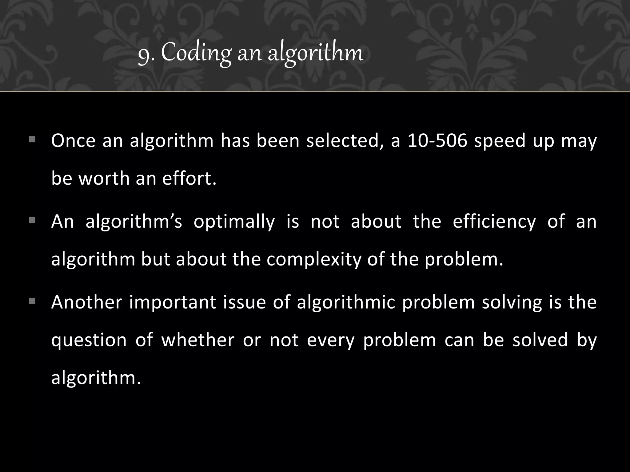  Once an algorithm has been selected, a 10-506 speed up may
be worth an effort.
 An algorithm’s optimally is not about the efficiency of an
algorithm but about the complexity of the problem.
 Another important issue of algorithmic problem solving is the
question of whether or not every problem can be solved by
algorithm.
9. Coding an algorithm
 
