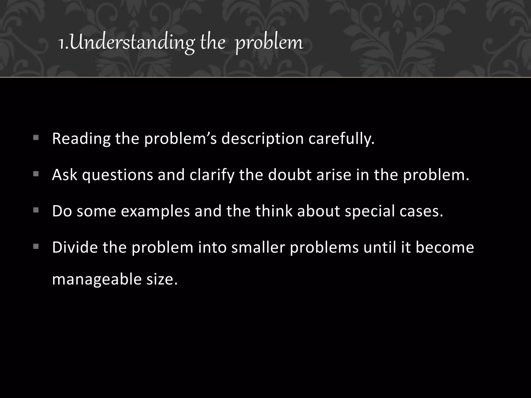  Reading the problem’s description carefully.
 Ask questions and clarify the doubt arise in the problem.
 Do some examples and the think about special cases.
 Divide the problem into smaller problems until it become
manageable size.
1.Understanding the problem
 