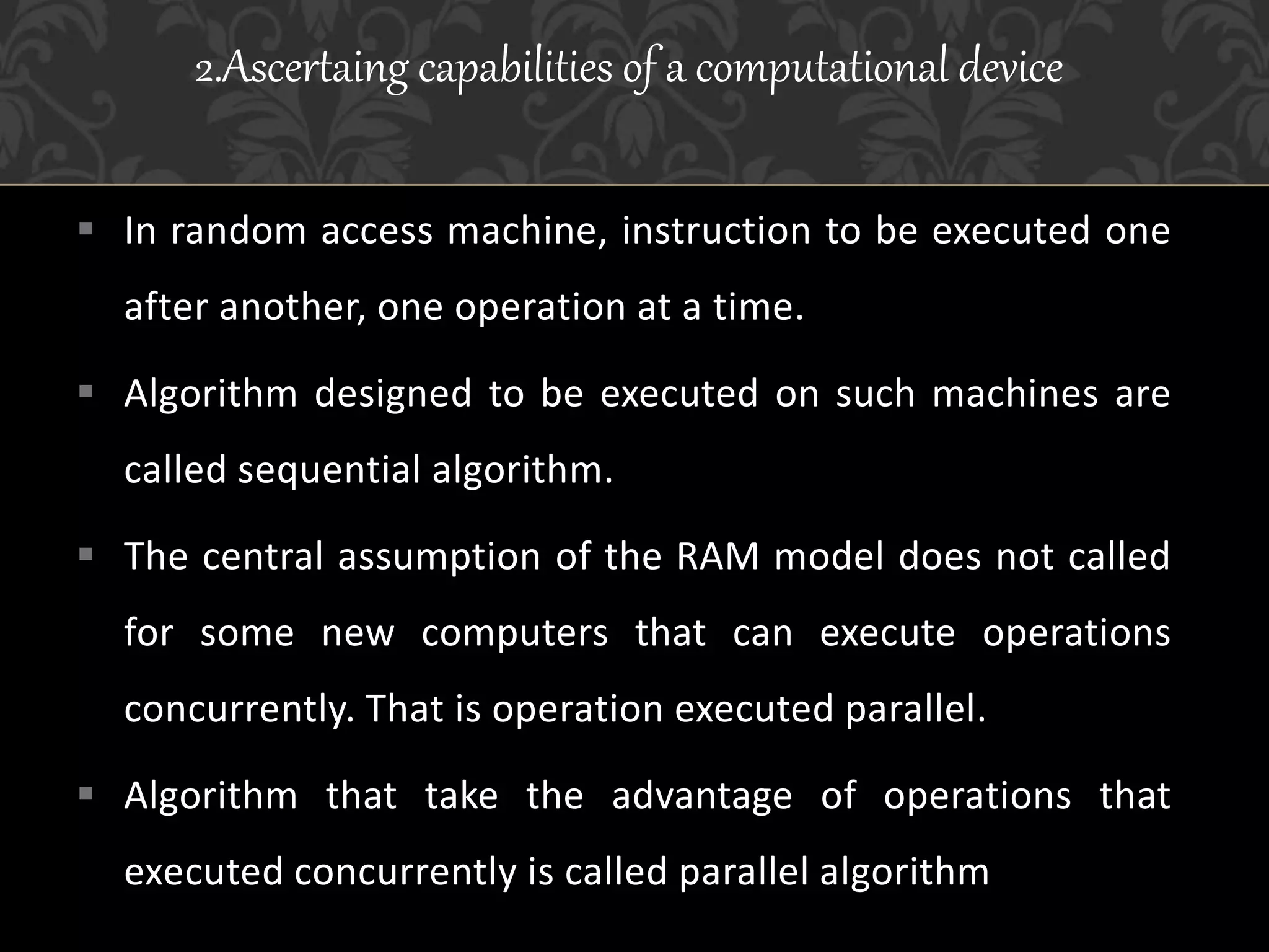  In random access machine, instruction to be executed one
after another, one operation at a time.
 Algorithm designed to be executed on such machines are
called sequential algorithm.
 The central assumption of the RAM model does not called
for some new computers that can execute operations
concurrently. That is operation executed parallel.
 Algorithm that take the advantage of operations that
executed concurrently is called parallel algorithm
2.Ascertaing capabilities of a computational device
 