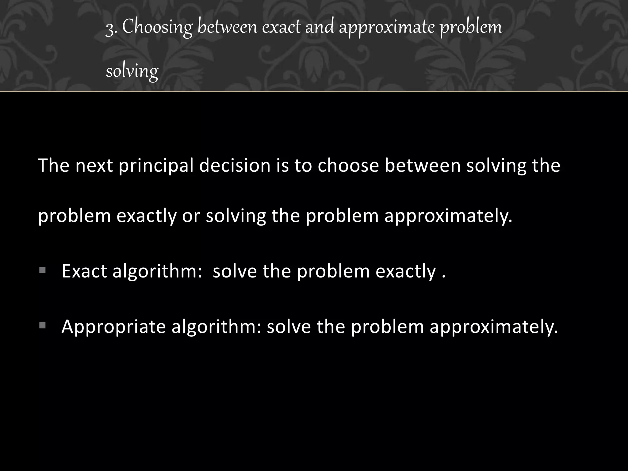The next principal decision is to choose between solving the
problem exactly or solving the problem approximately.
 Exact algorithm: solve the problem exactly .
 Appropriate algorithm: solve the problem approximately.
3. Choosing between exact and approximate problem
solving
 