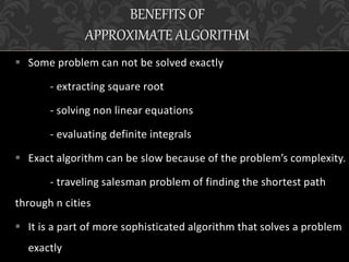  Some problem can not be solved exactly
- extracting square root
- solving non linear equations
- evaluating definite integrals
 Exact algorithm can be slow because of the problem’s complexity.
- traveling salesman problem of finding the shortest path
through n cities
 It is a part of more sophisticated algorithm that solves a problem
exactly
BENEFITS OF
APPROXIMATE ALGORITHM
 