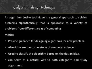 An algorithm design technique is a general approach to solving
problems algorithmically that is applicable to a variety of
problems from different areas of computing
Merits:
 Provide guidance for designing algorithms for new problem.
 Algorithm are the cornerstone of computer science.
 Used to classify the algorithm based on the design idea.
 can serve as a natural way to both categorize and study
algorithms.
5. algorithm design technique
 
