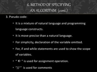 3. Pseudo code:
 It is a mixture of natural language and programming
language constructs.
 It is move precise than a natural language.
 For simplicity, declaration of the variable omitted.
 For, if and while statements are used to show the scope
of variables.
 “  ” is used for assignment operation.
 “// ” is used for comments
6. METHOD OF SPECIFYING
AN ALGORITHM (cont.)
 