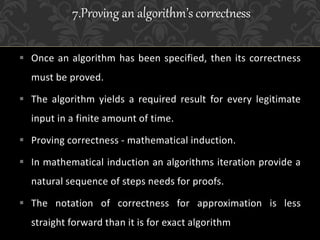  Once an algorithm has been specified, then its correctness
must be proved.
 The algorithm yields a required result for every legitimate
input in a finite amount of time.
 Proving correctness - mathematical induction.
 In mathematical induction an algorithms iteration provide a
natural sequence of steps needs for proofs.
 The notation of correctness for approximation is less
straight forward than it is for exact algorithm
7.Proving an algorithm’s correctness
 