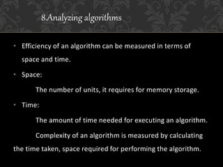 • Efficiency of an algorithm can be measured in terms of
space and time.
• Space:
The number of units, it requires for memory storage.
• Time:
The amount of time needed for executing an algorithm.
Complexity of an algorithm is measured by calculating
the time taken, space required for performing the algorithm.
8.Analyzing algorithms
 