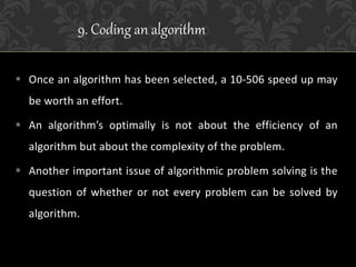 Once an algorithm has been selected, a 10-506 speed up may
be worth an effort.
 An algorithm’s optimally is not about the efficiency of an
algorithm but about the complexity of the problem.
 Another important issue of algorithmic problem solving is the
question of whether or not every problem can be solved by
algorithm.
9. Coding an algorithm
 