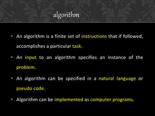 An algorithm is a finite set of instructions that if followed,
accomplishes a particular task.
 An input to an algorithm specifies an instance of the
problem.
 An algorithm can be specified in a natural language or
pseudo code.
 Algorithm can be implemented as computer programs.
algorithm
 