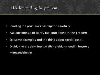  Reading the problem’s description carefully.
 Ask questions and clarify the doubt arise in the problem.
 Do some examples and the think about special cases.
 Divide the problem into smaller problems until it become
manageable size.
1.Understanding the problem
 