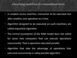  In random access machine, instruction to be executed one
after another, one operation at a time.
 Algorithm designed to be executed on such machines are
called sequential algorithm.
 The central assumption of the RAM model does not called
for some new computers that can execute operations
concurrently. That is operation executed parallel.
 Algorithm that take the advantage of operations that
executed concurrently is called parallel algorithm
2.Ascertaing capabilities of a computational device
 