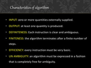  INPUT: zero or more quantities externally supplied.
 OUTPUT: at least one quantity is produced.
 DEFINITENESS: Each instruction is clear and ambiguous.
 FINITENESS: the algorithm terminates after a finite number of
steps.
 EFFICIENCY: every instruction must be very basic.
 UN AMBIGUITY: an algorithm must be expressed in a fashion
that is completely free for ambiguity.
Characteristics of algorithm
 