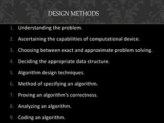 1. Understanding the problem.
2. Ascertaining the capabilities of computational device.
3. Choosing between exact and approximate problem solving.
4. Deciding the appropriate data structure.
5. Algorithm design techniques.
6. Method of specifying an algorithm.
7. Proving an algorithm’s correctness.
8. Analyzing an algorithm.
9. Coding an algorithm.
DESIGN METHODS
 