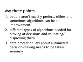 My three points
1. people aren’t exactly perfect, either, and
sometimes algorithms can be an
improvement
2. different types of algorithms needed for
arriving at decisions and validating/
disproving them
3. data protection law about automated
decision-making needs to be taken
seriously