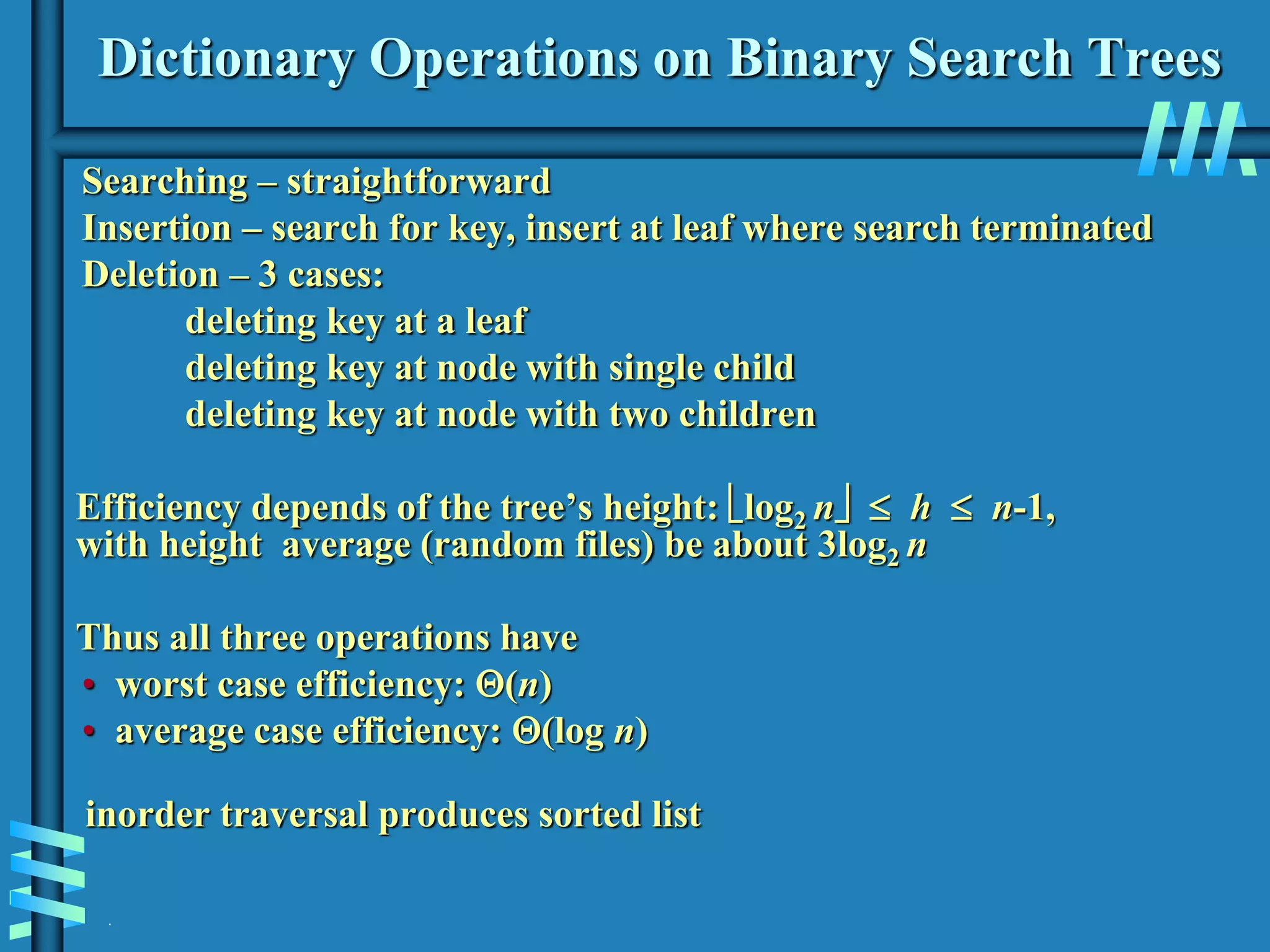 .
Dictionary Operations on Binary Search Trees
Searching – straightforward
Insertion – search for key, insert at leaf where search terminated
Deletion – 3 cases:
deleting key at a leaf
deleting key at node with single child
deleting key at node with two children
Efficiency depends of the tree’s height: log2 n  h  n-1,
with height average (random files) be about 3log2 n
Thus all three operations have
• worst case efficiency: (n)
• average case efficiency: (log n)
inorder traversal produces sorted list
 