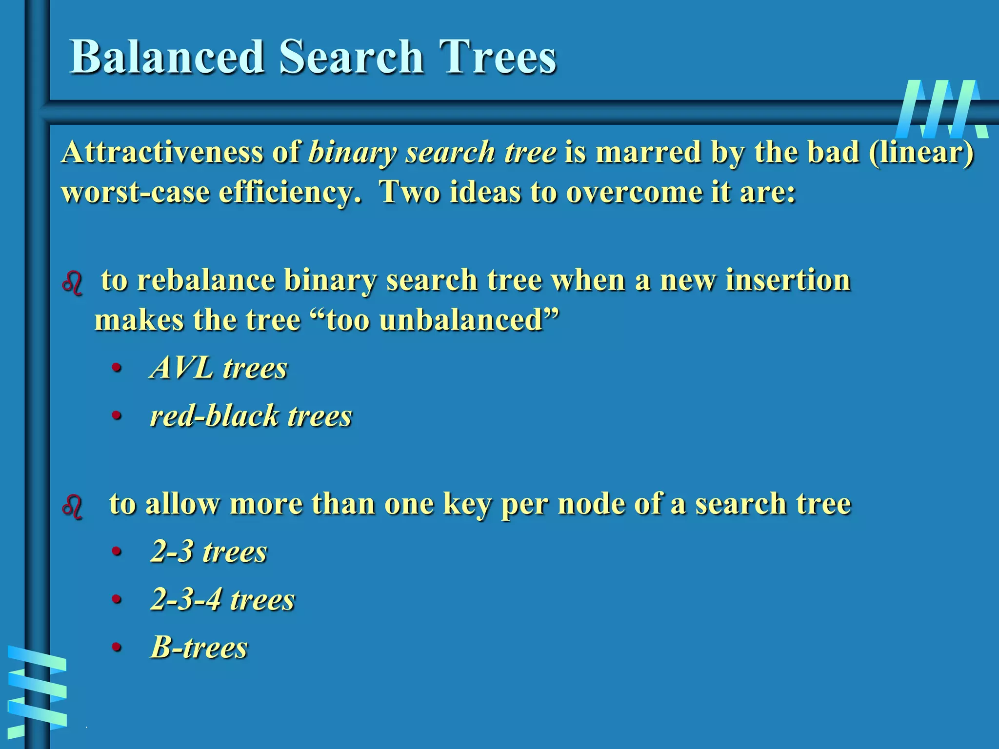 .
Balanced Search Trees
Attractiveness of binary search tree is marred by the bad (linear)
worst-case efficiency. Two ideas to overcome it are:
 to rebalance binary search tree when a new insertion
makes the tree “too unbalanced”
• AVL trees
• red-black trees
 to allow more than one key per node of a search tree
• 2-3 trees
• 2-3-4 trees
• B-trees
 