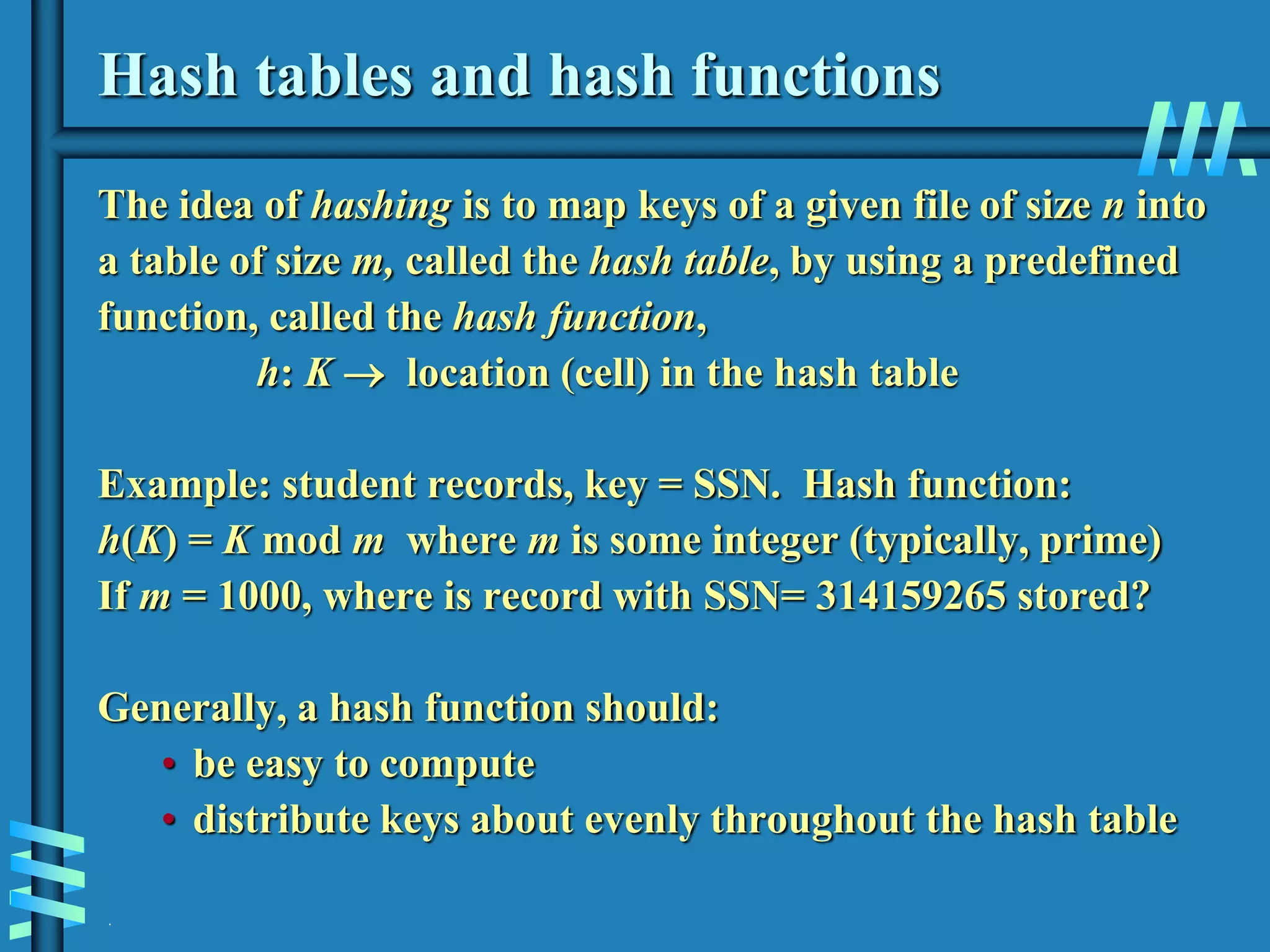 .
Hash tables and hash functions
The idea of hashing is to map keys of a given file of size n into
a table of size m, called the hash table, by using a predefined
function, called the hash function,
h: K  location (cell) in the hash table
Example: student records, key = SSN. Hash function:
h(K) = K mod m where m is some integer (typically, prime)
If m = 1000, where is record with SSN= 314159265 stored?
Generally, a hash function should:
• be easy to compute
• distribute keys about evenly throughout the hash table
 