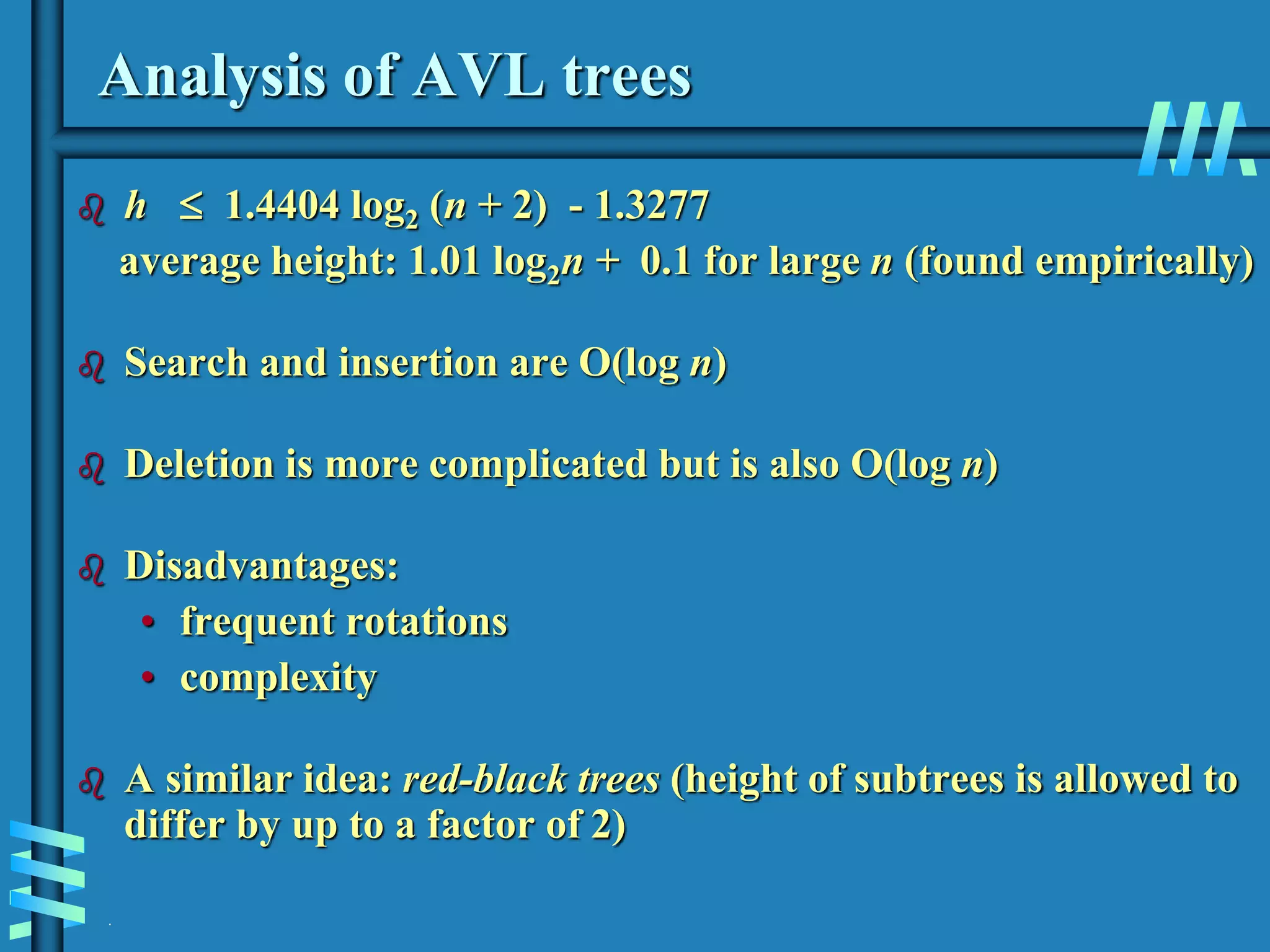 .
Analysis of AVL trees
 h  1.4404 log2 (n + 2) - 1.3277
average height: 1.01 log2n + 0.1 for large n (found empirically)
 Search and insertion are O(log n)
 Deletion is more complicated but is also O(log n)
 Disadvantages:
• frequent rotations
• complexity
 A similar idea: red-black trees (height of subtrees is allowed to
differ by up to a factor of 2)
 