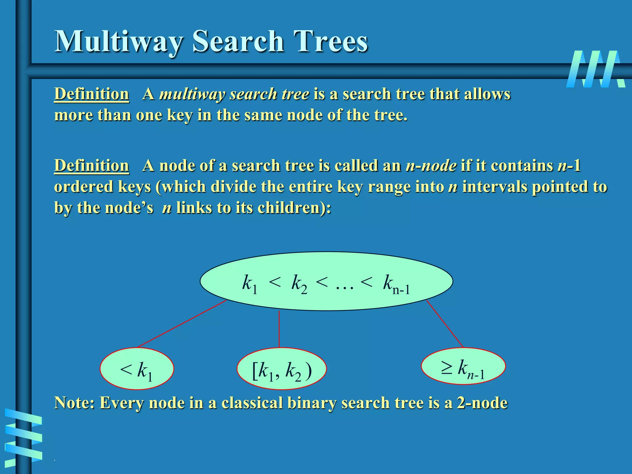 .
Multiway Search Trees
Definition A multiway search tree is a search tree that allows
more than one key in the same node of the tree.
Definition A node of a search tree is called an n-node if it contains n-1
ordered keys (which divide the entire key range into n intervals pointed to
by the node’s n links to its children):
Note: Every node in a classical binary search tree is a 2-node
k1 < k2 < … < kn-1
< k1 [k1, k2 )  kn-1
 