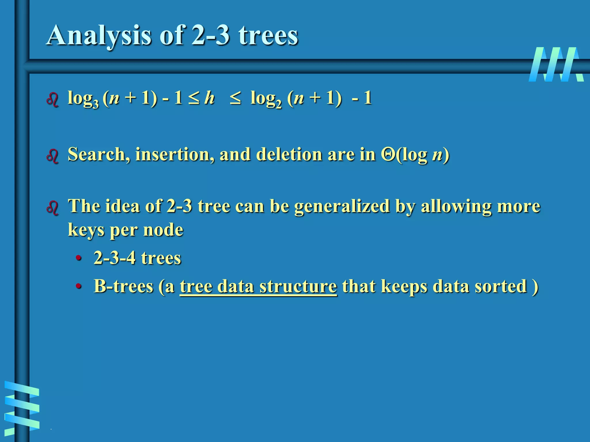 .
Analysis of 2-3 trees
 log3 (n + 1) - 1  h  log2 (n + 1) - 1
 Search, insertion, and deletion are in (log n)
 The idea of 2-3 tree can be generalized by allowing more
keys per node
• 2-3-4 trees
• B-trees (a tree data structure that keeps data sorted )
 