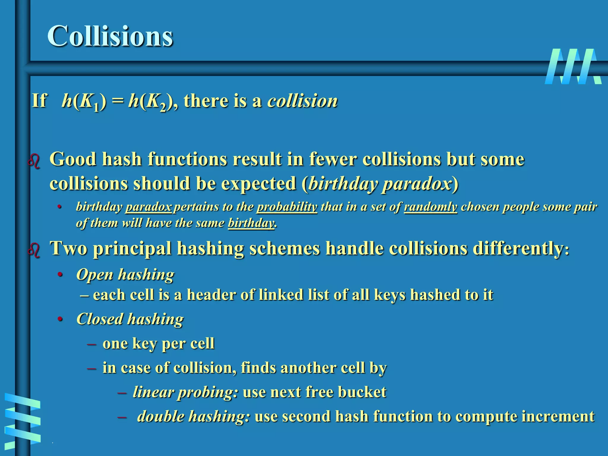 .
Collisions
If h(K1) = h(K2), there is a collision
 Good hash functions result in fewer collisions but some
collisions should be expected (birthday paradox)
• birthday paradox pertains to the probability that in a set of randomly chosen people some pair
of them will have the same birthday.
 Two principal hashing schemes handle collisions differently:
• Open hashing
– each cell is a header of linked list of all keys hashed to it
• Closed hashing
– one key per cell
– in case of collision, finds another cell by
– linear probing: use next free bucket
– double hashing: use second hash function to compute increment
 