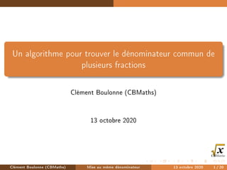 Un algorithme pour trouver le dénominateur commun de
plusieurs fractions
Clément Boulonne (CBMaths)
13 octobre 2020
Clément Boulonne (CBMaths) Mise au même dénominateur 13 octobre 2020 1/20
 