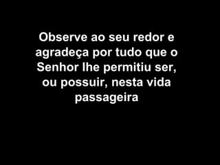 Observe ao seu redor e agradeça por tudo que o Senhor lhe permitiu ser, ou possuir, nesta vida passageira 