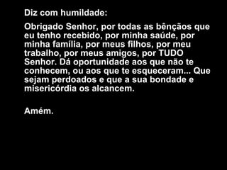 Diz com humildade:  Obrigado Senhor, por todas as bênçãos que eu tenho recebido, por minha saúde, por minha família, por meus filhos, por meu trabalho, por meus amigos, por TUDO Senhor. Dá oportunidade aos que não te conhecem, ou aos que te esqueceram... Que sejam perdoados e que a sua bondade e misericórdia os alcancem.  Amém.    