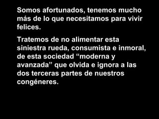 Somos afortunados, tenemos mucho más de lo que necesitamos para vivir felices. Tratemos de no alimentar esta siniestra rueda, consumista e inmoral, de esta sociedad “moderna y avanzada” que olvida e ignora a las dos terceras partes de nuestros congéneres.  