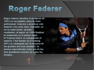 Roger Federer (Basilea; 8 de agosto de 1981) es un jugador suizo de tenis profesional. Comenzó a practicar este deporte a los ocho años, logrando, ya en su etapa junior, grandes resultados, al lograr en 1998 finalizar la temporada en el primer lugar. El &quot;Expreso Suizo&quot; es actualmente el número 1 del mundo en el ranking ATP y es catalogado por la mayoría de los grandes del tenis mundial y la prensa especializada como uno de los más grandiosos tenistas de todos los tiempos. 