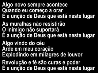 Algo novo sempre acontece Quando eu começo a orar É a unção de Deus que está neste lugar As muralhas não resistirão O inimigo não suportará É a unção de Deus que está neste lugar Algo vindo do céu  Arde em meu coração Explodindo em milagres de louvor Revolução e fé são curas e poder É a unção de Deus que está neste lugar 