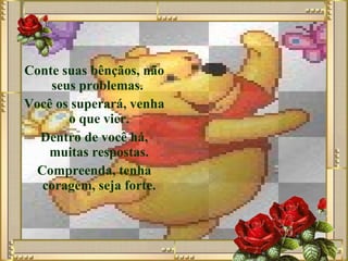 Conte suas bênçãos, não seus problemas.  Você os superará, venha o que vier.  Dentro de você há, muitas respostas.  Compreenda, tenha coragem, seja forte.   