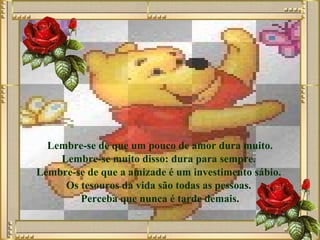 Lembre-se de que um pouco de amor dura muito. Lembre-se muito disso: dura para sempre.  Lembre-se de que a amizade é um investimento sábio.  Os tesouros da vida são todas as pessoas.  Perceba que nunca é tarde demais. 