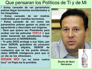 Que pensaran los Políticos de Ti y de Mi Estoy cansado de ver panameños pobres llegar borrachos accidentados a los Hospitales. Estoy cansado de ver madres maltratadas por maridos borrachos. Estoy cansado de ver como los panameños pobres gastan su plata en aguardiente y descuidan sus hogares. Será que quiere ser Presidente para acabar con las películas  TRIPLE X  que están haciendo los estudiantes luego de consumir el HERRERANO. Te pido DIOS protege a sus hijos, por favor SEÑOR, guárdalos de consumir esa basura, aléjalos, SEÑOR de cualquiera que se los pueda ofrecer, dales SEÑOR inteligencia para que si un día se los ofreciesen,  ! DIGAN NO ! “yo no tomo vuelve loco” mi Papá me lo prohibió. Dueño de Seco Herrerano 