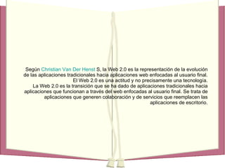 Según   Christian  Van  Der   Henst  S,  la Web 2.0 es la representación de la evolución de las aplicaciones tradicionales hacia aplicaciones web enfocadas al usuario final. El Web 2.0 es una actitud y no precisamente una tecnología. La Web 2.0 es la transición que se ha dado de aplicaciones tradicionales hacia aplicaciones que funcionan a través del web enfocadas al usuario final. Se trata de aplicaciones que generen colaboración y de servicios que reemplacen las aplicaciones de escritorio. 