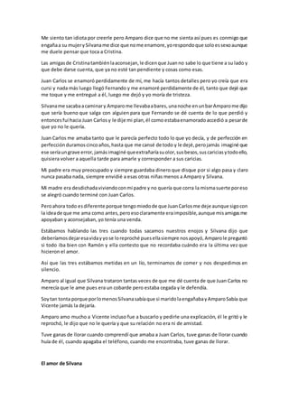 Me siento tan idiota por creerle pero Amparo dice que no me sienta así pues es conmigo que
engañaa su mujerySilvaname dice que nome enamore,yorespondoque soloessexoaunque
me duele pensar que toca a Cristina.
Las amigasde Cristinatambiénlaaconsejan,le dicenque Juanno sabe lo que tiene a su lado y
que debe darse cuenta, que ya no esté tan pendiente y cosas como esas.
Juan Carlos se enamoró perdidamente de mí, me hacía tantos detalles pero yo creía que era
cursi y nada más luego llegó Fernando y me enamoré perdidamente de él, tanto que dejé que
me toque y me entregué a él, luego me dejó y yo moría de tristeza.
Silvaname sacabaacaminary Amparome llevabaabares,unanoche enunbarAmparome dijo
que sería bueno que salga con alguien para que Fernando se dé cuenta de lo que perdió y
entoncesfui hacia Juan Carlos y le dije mi plan,él como estabaenamoradoaccedió a pesarde
que yo no le quería.
Juan Carlos me amaba tanto que le parecía perfecto todo lo que yo decía, y de perfección en
perfecciónduramoscincoaños,hasta que me cansé de todo y le dejé,perojamás imaginé que
ese seríaungrave error,jamásimaginé queextrañaríasuolor,susbesos,suscariciasytodoello,
quisiera volver a aquella tarde para amarle y corresponder a sus caricias.
Mi padre era muy preocupado y siempre guardaba dinero que disque por si algo pasa y claro
nunca pasaba nada, siempre envidié a esas otras niñas menos a Amparo y Silvana.
Mi madre era desdichadaviviendoconmi padre y no quería que corra la mismasuerte poreso
se alegró cuando terminé con Juan Carlos.
Peroahora todo esdiferente porque tengomiedode que JuanCarlosme deje aunque sigocon
la ideade que me ama como antes,peroesoclaramente eraimposible,aunque misamigasme
apoyaban y aconsejaban, yo tenía una venda.
Estábamos hablando las tres cuando todas sacamos nuestros enojos y Silvana dijo que
deberíamosdejaresavidayyose loreproché puesellasiempre nosapoyó,Amparole preguntó
si todo iba bien con Ramón y ella contesto que no recordaba cuándo era la última vez que
hicieron el amor.
Así que las tres estábamos metidas en un lío, terminamos de comer y nos despedimos en
silencio.
Amparo al igual que Silvana trataron tantas veces de que me dé cuenta de que Juan Carlos no
merecía que le ame pues era un cobarde pero estaba cegada y le defendía.
Soytan tonta porque porlomenosSilvanasabíaque si maridolaengañabayAmparoSabía que
Vicente jamás la dejaría.
Amparo amo mucho a Vicente incluso fue a buscarlo y pedirle una explicación, él le gritó y le
reprochó, le dijo que no le quería y que su relación no era ni de amistad.
Tuve ganas de llorar cuando comprendí que amaba a Juan Carlos, tuve ganas de llorar cuando
huía de él, cuando apagaba el teléfono, cuando me encontraba, tuve ganas de llorar.
El amor de Silvana
 