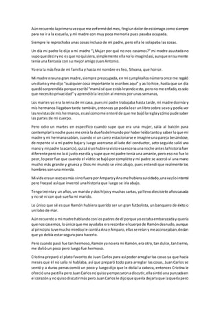 Aúnrecuerdolaprimeravezque me enfermédelmes,fingíundolorde estómagocomosiempre
para no ir a la escuela, y mi madre con muy poca memoria pues pasaba ocupada.
Siempre le reprochaba unas cosas incluso de mi padre, pero ella le solapaba las cosas.
Un día mi padre le dijo a mi madre “¿Mujer por qué no nos casamos?” mi madre asustada no
supoque deciryno esque noquisiera,simplemente ellanoloimaginóasí,aunque ensumente
tenía una fantasía con su mejor amigo Juan Antonio.
Yo era la más fea de mi familia y hasta mi nombre es feo, Silvana, que horror.
Mi madre erauna gran madre,siempre preocupada,enmi cumpleañosnúmeroonce me regaló
un diario y me dijo “cualquier cosa importante lo escribes aquí” y así lo hice, hasta que un día
quedósorprendidaporqueescribí“mamásé que estásleyendoesto,peronome enfado,essolo
que necesito privacidad” y aprendió la lección al menos por unas semanas,
Los martes yo era la reinade mi casa, puesmi padre trabajaba hasta tarde,mi madre dormía y
mis hermanos llegaban tarde también,entonces yo podía leer un libro sobre sexo y podía ver
lasrevistasde mishermanos,esasícomome enteré de que me bajólareglaycómopude saber
las partes de mi cuerpo.
Pero odio un martes en específico cuando supe que era una mujer, salía al balcón para
contemplarlanoche puesme creía la dueñadel mundopor haberleídotantoy saber loque mi
madre y mi hermanasabían, cuando vi un carro estacionarse e imagine unapareja besándose,
de repente vi a mi padre bajar y luego acercarse al lado del conductor, acto seguido salió una
manoy mi padre laacarició,quizási yohubieravistoesaescenaunanoche anteslahistoriafuer
diferente peronola ci justo ese día y supe que mi padre tenía una amante,pero eso no fue lo
peor, lo peor fue que cuando el vidrio se bajó por completoy mi padre se acercó vi una mano
mucho más grande y gruesa y Dios mi mundo se vino abajo, pues entendí que realmente los
hombres son una mierda.
Mi vidaeraunascoesmássi nofueraporAmparoyAname hubierasuicidado,unavezlo intenté
pero fracasé así que inventé una historia que luego se iría abajo.
Tengotreintay un años,un marido y dos hijosy muchas cartas, ya llevodiecisiete añoscasada
y no sé ni con qué sueña mi marido.
Lo único que sé es que Ramón hubiera querido ser un gran futbolista, un banquero de éxito o
un lobo de mar.
Aúnrecuerdoa mi madre hablandoconlospadresde él porque yoestabaembarazaday quería
que nos casemos,loúnicoque me ayudaba erarecordar el cuerpode Ramóndesnudo,aunque
al principiotuvemuchomiedoyle contéaAnayAmparo,ellasse reíanymeaconsejaban,decían
que yo debía estar segura para hacerlo.
Perocuandopasó fue tan hermoso,Ramónyano era mi Ramón,era otro,tan dulce,tantierno,
me dolió un poco pero luego fue hermoso.
Cristina preparó el plato favorito de Juan Carlos para así poder arreglar las cosas ya que hacía
meses que él no salía ni hablaba, así que preparó todo para arreglar las cosas, Juan Carlos se
sentó y a duras penas comió un poco y luego dijo que le dolía la cabeza, entonces Cristina le
ofrecióunapastillaperoJuanCarlosnoquisoyempezaronadiscutir,ellasintióunapunzadaen
el corazón y noquisodiscutirmáspero JuanCarlosle dijoque quería dejarlaque laqueríapero
 