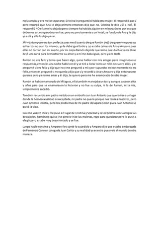 no la amaba y era mejorsepararse,Cristinale preguntósi habíaotra mujer,él respondióque sí
pero recordó que Ana le dejo primero entonces dijo que no. Cristina le dijo ¿Sí o no?. Él
respondióNOellame ha dejadopero siempre hahabidoalguienenmi corazón es por esoque
debemos estarseparadosyse fue,perono precisamente aun hotel,se fue donde Anay le dijo
ya está y ella lo dejó pasar.
Mi vidatampoco era tan perfectapuesme di cuentade que Ramón dejóde quererme puessus
esfuerzosnoeran losmismos,ya le daba igual todo y yo estaba celosade Ana y Amparo pues
ellas no corrían con mi suerte, por mi culpa Ramón dejóde quererme pues tantas veces él me
dejó una carta para demostrarme su amor y a mí me daba igual, pero ya es tarde.
Ramón no era feliz y tenía que hacer algo, quise hablar con mis amigas pero imaginaba sus
respuestas,entoncesunanoche hablé conél yse tiró a llorarcomo unniñode cuatro años, yle
pregunté si era felizy dijo que no y me preguntó a mí y por supuesto en ese momentono era
feliz,entoncespreguntési me queríaydijoque sí y recordé a Anay Amparoy dije entoncesme
quieres pero ya no me amas y él dijo, te quiero pero me he enamorado de otra mujer.
Ramónse había enamoradode Milagros,ellatambiénmanejabauntaxi yaunque pasaronaños
y años para que se enamorasen lo hicieron y no fue su culpa, ni la de Ramón, ni la mía,
simplemente sucedió.
Tambiénrecuerdoami padre metidoenunembrolloconJuanAntonioque queríairse aunlugar
donde la homosexualidaderaaceptada,mi padre no quería porque nos tenía a nosotros,pero
Juan Antonio insistía, pero los problemas de mi padre desaparecieron pues Juan Antonio se
quitó la vida.
Casi me vuelvo loca y me puse en lugar de Cristina y Soledad y les reproché a mis amigas sus
decisiones, Ramón no quiso irse pero le hice las maletas, rogo para quedarse pero lo puse a
elegir pero estaba muy desorientado y se fue.
Luego hablé con Ana y Amparo y les conté lo sucedido y Amparo dijo que estaba embarazada
de FernandoCanouncolegade JuanCarlosy su realidadyaeraotra puesveíael mundode otra
manera.
 