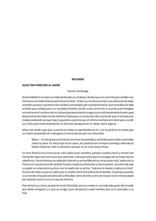 RESUMEN
ALGO TAN PARECIDO AL AMOR
Carmen Amoraga
AmeliaMadridsiempre se habíadedicadoasu trabajo,desde que eraunaniñaque soñaba con
hermososvestidosblancosparallevaral altar.Todassusmuñecasteníanunacolecciónde estos
vestidosqueporsupuestoerancosidosyrematadosporlapropiaAmelia,querecreabaconellas
la boda que soñaba para sí y verdaderamente acertó, estascorrieron su suerte pues tampoco
encontraronel muñecode suvidaporqueparaAmelianingunoerasuficientementebueno pues
absolutamentetodosteníandefectoshastaque se comenzóadarcuentade que el tiempose le
estaba acabando así que bajo la guardia y parecía que el último muñeco era ideal para una de
sus niñas pero lastimosamente un día éste desapareció sin dejar rastro alguno.
Añosmás tarde supo que su primase había encaprichadocon él y se lo quitóen la noche que
su madre preparaba de mala gana la merienda de pan con chocolate.
- Mejor– lesdecíaparaanimarlasmientraslaspeinabaycambiabaparavolveraponerlas
sobre la cama. Es mejorque nose casen,así podránvivirsiempre conmigo,ademássus
bodas hubieran sido un desastre porque no se coser para chicos.
En esto Amelia era sincera pues sólo sabía coser vestidos, porque cuando creció y montó una
tiendade trajesde noviatuvoque contratar a otra persona que se encargue de lostrajesde los
caballeros.Paraentoncesyasabíadel robode suprimaManuelay otrascosas más,todoestola
llevóaserunapersonade carácterfuerte ytodassusfantasíasse destruyeron,se enteróde que
su padre se relacionómuybiencon la madre de su prima,“ladrona la madre y ladrona la hija”,
lo peorde todo esque ya sabía que su madre consintiótodoeste embrollo,noporque quisiera
a sumaridosinoparaprivarlosde lafelicidad,tantodeelloscomode losque selesinterpusieran
por delante como lo era el caso de Amelia.
Para Ameliasuúnico propósitoerala felicidad,perosumadre la considerabaparte del mundo
que debía vengarse y sí que se vengó, pues ahuyentó a cada hombre que se le acercaba a su
hija.
 