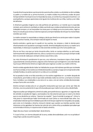 CuandoAmeliaquisodarse cuentayateníacuarentaaños ytodoa sualrededorse derrumbaba,
su padre y la madre de su prima murieron, su madre estaba muy enferma y acabo de poco
tiempotambiénmurióperoesonomejorabalascosas,se sentíamuy viejaparaencontrara un
acompañante y aunque aparecieses eran igual a los muñecos de sus niñas, tuertos y con miles
de defectos.
A Amelia le gustaba imaginar una vida perfecta con gemelos y un marido que la esperaba
siempre,perovolvíaala realidadyse daba cuentade que estabacompletamentesola,poreso
trabajaba siempre y ni así mejoraban las cosas pues su trabajo ya no era como antes, logró su
fama sinestudiopuesteníaun talentoespecial ysiemprehablabande ellaporlosmaravillosos
vestidos que cosía.
La madre siempre le reprochaba su trabajo y decía que Amelia no servía para nada ni siquiera
para encontrar marido, ella siempre trató de bajarle la moral.
Amelia contrato a gente que le ayudó en las cuentas, las compras y todo lo demás pero
efectivamente nole ayudaronaconseguirmarido.Ameliatrabajabamuyduroy su madre se lo
reprochaba, le decía que se pasaba la vida cosiendo vestidos que ella nunca podrá usar.
Ella no era fea y eso que ya tenía cincuenta años, tenía un cuerpo esbelto y su piel suave,
lastimosamente nadiepodíanotareso,sólosu cuerpoera suconsueloyaunque siempre vestía
bien no servía de nada pues siempre volvía a casa triste y sola.
Las más chismosas le perdonaron lo que era, una solterona, inventaron viajesa París donde
supuestamente conocía pintoresy algunos otros famosos que la dirigierona una vida llena de
lujuria que difícilmente Amelia se logró zafar para regresar a cuidar a su madre enferma.
Amelia estaba agradecida de todas las habladurías ya que ella hubiese querido que realmente
esofueraverdad,enlasnochesse entreteníatocandosucuerpoyluegoconlarespiraciónentre
cortada lloraba y se ponía a pensar en su vida y en su soledad.
Así se pasaba la vida: en el día cosiendo y en las noches cegándose en su madre después de
masturbarse,perohabía un día en que todo cambiaba:todoslos viernes ysiempre a la misma
hora invitaba a sus empleadas a una cena en su casa y era así como evitaba desmoronarse
aunque fuera sólo una noche.
Amelia siempre cenaba sola en un pequeño restaurante que tuvo que cerrar por falta de
clientes, eso era justamente lo que ella buscaba para que nadie la viera sola y desdichada.
Algunasacudían porobligaciónyAmelialosabía,peropreferíaesoa aguantar un segundomás
de soledad, se pasaba de tragos y aconsejaba a las más jóvenes para que se casen y les decía
que es una desdicha ser soltera, “cásense les repetía”, “que el vestido lo pongo yo”. A Ana la
más joven la reprendió por haber terminado con Juan Carlos su novio desde hace años. Sus
empleadasledecíanquelaenvidiabanpuesellanoteníaque soportarlosronquidosylasquejas,
pero esto no le bastaba a Amelia, incluso le decían que cuando sus maridos querían tener
relaciones se les agotaban las fuerzas tan solo de reír y cómo ellos ya acababan pensaban que
se terminaba la fiesta y ni siquiera esto le bastó a Amelia.
Algún día voy a hacer una barbaridad- decía Amelia.
Y sí que lo hizo, un viernes después de la cena, estaba desnudándose y aún no se quitaba el
maquillaje cuando escuchó la puerta.
 