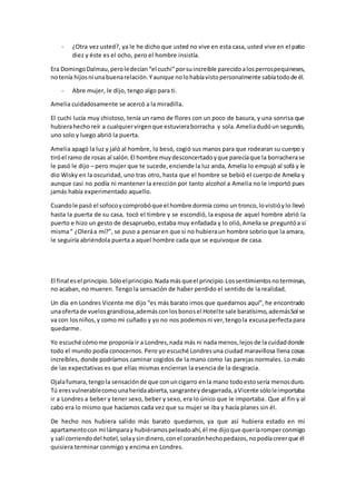 - ¿Otra vez usted?, ya le he dicho que usted no vive en esta casa, usted vive en el patio
diez y éste es el ocho, pero el hombre insistía.
Era DomingoDalmau,peroledecían“el cuchi”porsuincreíble parecidoalosperrospequineses,
notenía hijosni unabuenarelación.Yaunque nolohabíavistopersonalmente sabíatodode él.
- Abre mujer, le dijo, tengo algo para ti.
Amelia cuidadosamente se acercó a la miradilla.
El cuchi lucía muy chistoso, tenía un ramo de flores con un poco de basura, y una sonrisa que
hubierahechoreír a cualquiervirgenque estuvieraborracha y sola.Ameliadudóun segundo,
uno solo y luego abrió la puerta.
Amelia apagó la luz y jaló al hombre, lo besó, cogió sus manos para que rodearan su cuerpo y
tiróel ramo de rosas al salón.El hombre muydesconcertadoyque parecíaque la borracherase
le pasó le dijo – pero mujer que te sucede,enciende la luz anda, Amelia lo empujó al sofá y le
dio Wisky en la oscuridad, uno tras otro, hasta que el hombre se bebió el cuerpo de Amelia y
aunque casi no podía ni mantener la erección por tanto alcohol a Amelia no le importó pues
jamás había experimentado aquello.
Cuandole pasó el sofocoycomprobóque el hombre dormía como un tronco,lovistióylo llevó
hasta la puerta de su casa, tocó el timbre y se escondió, la esposa de aquel hombre abrió la
puerto e hizo un gesto de desapruebo,estaba muy enfadada y lo olió,Amelia se preguntóa sí
misma“ ¿Oleráa mí?”, se puso a pensaren que si no hubieraun hombre sobrioque la amara,
le seguiría abriéndola puerta a aquel hombre cada que se equivoque de casa.
El final esel principio.Sóloelprincipio.Nadamásqueel principio.Lossentimientosnoterminan,
no acaban, no mueren. Tengo la sensación de haber perdido el sentido de la realidad.
Un día en Londres Vicente me dijo “es más barato irnos que quedarnos aquí”, he encontrado
unaofertade vuelosgrandiosa,ademásconlosbonosel Hotelte sale baratísimo,ademásSol se
va con losniños,y como mi cuñado y yo no nos podemosni ver,tengola excusaperfectapara
quedarme.
Yo escuché cómome proponía ir a Londres,nada más ni nada menos,lejosde la cuidaddonde
todo el mundo podía conocernos. Pero yo escuché Londresuna ciudad maravillosa llena cosas
increíbles, donde podríamos caminar cogidos de la mano como las parejas normales. Lo malo
de las expectativas es que ellas mismas encierran la esencia de la desgracia.
Ojalafumara,tengola sensaciónde que conuncigarro enla mano todoestosería menosduro.
Tú eresvulnerablecomounaheridaabierta,sangranteydesgarrada,aVicente sóloleimportaba
ir a Londres a beber y tener sexo, beber y sexo, era lo único que le importaba. Que al fin y al
cabo era lo mismo que hacíamos cada vez que su mujer se iba y hacía planes sin él.
De hecho nos hubiera salido más barato quedarnos, ya que así hubiera estado en mi
apartamentocon mi lámparay hubiéramospeleadoahí,él me dijoque queríaromperconmigo
y salí corriendodel hotel,solaysindinero,conel corazónhechopedazos,nopodíacreerque él
quisiera terminar conmigo y encima en Londres.
 