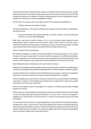 Caminé durante horas,llovíayhacíafrío, compré unalámpara máscara de la que tenía,aunque
hubierasidomejorsi comprabauncigarroperoesosería otra historia,cuandovolvívi aVicente
tendidoenla cama con un cigarro en la boca y comprendí que a él no le importabalonuestro,
así que hice lo que hace un amante rogándole al amado.
Así que lloré y le supliqué que no me dejara, lloré y lloré hasta que se apiadó de mí.
- Está bien Amparo no te dejaré. Me dijo.
Y cumpliósupromesa,al menosporesanoche,peroluegome citóasudespacho,realmente su
secretaria lo hizo.
- No sé cómo decirte esto, Amparo. Me dijo, y lo volvió a repetir. Lo nuestro tiene que
terminar, mi mujer está embarazada.
Hace horas que quiero morirme, aunque no sé si eso sea bueno, quiero pedirme tantas
explicaciones, cómo es posible que haya sido tan idiota, creerle todo el cuento de que su
matrimonioestabahechomierdayque notocabaasumujer,me duele hastarespirar,me duele
la piel, quiero fumar, pero mejor me acuesto a dormir, mañana será otro día.
Al fin y al cabo el final es el principio.
Mi nombre es Amparo y lo odio, mi hermana también se llama Amparo pero a ella le dicen
mampa y no es por eso que odio mi nombre, cuando era pequeña me enfermé gravemente y
comomi mamádioa luza mi hermanapensóenque seríabuenoque se llameAmparoporsi yo
muriese, y allí estamos las dos, pienso que hubiera sido mejor si fuéramos hijas únicas.
Mi psicóloga dice que no debo pensar eso, pero ella no la conoce.
Amparoesuna de esasmujeresque odio,puestuvosuerte yaque se casóycon vestidoblanco.
Carminami psicólogadice que tambiéndebodejarde ver como enemigas a todas las casadas.
Silvanaesdistinta,esmi amiga,ellame entiende puesnome juzga,ni siquierame reprochalo
de Vicente, más bien me ayuda y me dijo que duerma después de lo sucedido.
A veces también voy a casa de Ana y sé que ella estará como yo, pendiente de la llamada de
Juan Carlos, sé que se sentirá patética por esperar que la esposa de él lo deje solo y poder
encontrarse con él por unos momentos.
Esas son mis amigas, las que no me juzgan y me ayudan a entender que hay vida y felicidad
después de Vicente.
Mi hermanaesel vivoejemplode lasfeministas,se casóalos veintiúnañosconsunoviode toda
la vida y quedó embarazada de gemelos durante su luna de miel en Cancún, los suegros le
regalaron una casa hermosa y ella vive como si la vida no tuviera ajetreos pues tiene todo
planificado.
Pormí tambiénhace sacrificios,encadacumpleañosenvíaunatarjetade felicitaciónesigualen
navidad y año nuevo, un día envió un libro que trataba de tres mujeres que aparentaban una
vidaperfectaparaescondersumiseria,creíque queríadecirme algoasíque trate de acercarme
más peronada funcionó,inclusofui asu casa para indagarsobre si de verdadqueríaayudarme
pero no encontré nada así que nunca más volví a ir.
 