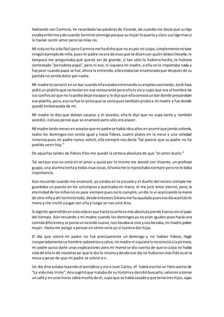 Hablando con Carmina, he recordado las palabras de Vicente,de cuando me decía que su hijo
estabaenfermoyde cuando terminóconmigoporque sumujerloquería y claro suslágrimassi
lo hacían sentir amor pero las mías no.
Mi vidano ha sidofácil peroCarminame hadichoque no espor mi culpa,simplementenotuve
ningúnejemplode niña,puesmi padre noera de esosque te dicencon quiéndebesllevarte,ni
tampoco me preguntaba qué quería ser de grande, si tan sólo lo hubiera hecho, le hubiera
contestado “periodista papá”, pero ni eso,ni siquiera mi madre, a ella no le importaba nada y
fue peor cuandopapá se fue,ahora la entiendo,ellaestabatan enamoradaque despuésde su
partida no sentía dolor por nadie.
MI madre loconoció enun bar cuando ellaestabaestrenandosuempleococinando,Jordi Faus
pidióun platilloque notenían en ese restaurante peroellalo vioy supo que era el hombre de
sussueñosasí que no lopodía dejarescapary le dijoque ellaconocíaunbar donde preparaban
ese platillo,pero,esonofue loúnicoque se cenópuestambiénprobóa mi madre y fue donde
quedó embarazada de mí.
Mi madre le dijo que debían casarse y él accedió, ella le dijo que no viaje tanto y también
accedió, incluso pensó que se enamoró pero sólo era placer.
Mi madre tardomesesenaceptarquemi padrese habíaidoyañosenasumirquejamásvolvería,
todos los domingos nos vestía igual y hacía fideos, cuatro platos en la mesa y una soledad
inmensa pues mi padre nunca volvió, ella siempre nos decía “tal parece que su padre no ha
podido venir hoy.”
De aquellas tardes de fideos fríos me quedó la certeza absoluta de que “el amor duele.”
Tal vez por eso no creía en el amor y quizá por lo mismo me acosté con Vicente, un profesor
guapo,una alumnatontay todas esascosas,Silvaname loreprochabasiempre peronole daba
importancia.
Aún recuerdo cuando me enamoré, yo estaba en la escuela y el dueño del recreo siempre me
guardaba un puesto en los columpios y acariciaba mi mano, él me juró amor eterno, pero, la
eternidadde losniñosno es para siempre puesnolo cumplió,undía lo vi acariciandola mano
de otra niñayahí terminótodo,desdeentoncesSilvaname haayudadopuesesedíaacariciómi
mano y me invitó a jugar con ella y luego se nos unió Ana.
Si algohe aprendidoenestavidaesque hastalacertezamásabsolutapierde fuerzaconel paso
del tiempo. Aún recuerdo a mi madre cuando los domingosya no eran iguales pueshacía una
comidadiferenteyse poníaunvestidonuevo,nosllevabaal cine ynosbesaba,mi madre pobre
mujer. Hasta me pongo a pensar en cómo sería yo si tuviera dos hijas.
El día que volvió mi padre no fue precisamente un domingo y no habían fideos, llegó
inesperadamenteun hombre cadavéricoycalvo,mi madre ni siquieraloreconocióalaprimera,
mi padre quiso darle unas explicaciones pero mi mamá se dio cuenta de que la culpa no había
sidode ellani de nosotrasasí que le diolo mismoydesde ese día no hubieronmásfideosenla
mesa a pesar de que mi padre se volvió a ir.
Un día Ana estaba leyendo el periódico y vio a Juan Carlos, él había escrito un libroacerca de
“La vidamás triste”,Anasugirióque trataba de su historiay decidióbuscarlo,salieronatomar
uncafé y enunashoras sabíamucho de él,supoque se habíacasadoyque tenía treshijos,supo
 