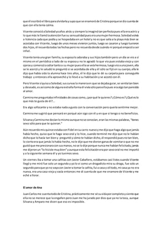 que él escribióel libroparaolvidarlaysupoque se enamoróde Cristinaporquese diocuentade
que con ella tenía calma.
Vicente conocióaSoledadyaaños atrás y siempre laimaginótan perfectapues ellaeraactriz y
lo que más le llamólaatenciónfue su sensualidadpueseraunamujerhermosa.Soledadvolvía
a Valencia cada que podía y se hospedaba en un hotel y no es que salía a la playa más bien se
acostaba con Vicente, luego de unos meses vivieron juntos, luego se casaron y luego tuvieron
dos hijos,él recuerdatodas lasfechaspero no recuerdadesde cuándo ni porqué empezóa ser
infiel.
Vicente teníauna gran familia,suesposalo adoraba y sus hijostambiénpero un día se vio a sí
mismo en el periódico a lado de su esposa y no le agradó lo que vio pues estaba viejo y con
ojerasy comenzóa odiartantoa su mujerpuesellase veíahermosa,luegovioaunajoven,ella
se le acercó y le saludó le preguntó si se acordaba de ella y él sólo se fijó en su cuerpo,ella le
dijo que había sido la alumna hace tres años, él le dijo que le dé su carpeta para conseguirle
trabajo y entonces ella aprovechó y lo llevó a su habitación y se acostó con él.
PeroVicente síquisoa Soledad,suscurvasla maneraen que se dejabaguiar,se sentíatan bien
y deseado,esasícomode algunaextrañaformaél vivíasóloparaellapues eraalgotanparecido
al amor.
Carminame preguntabainfinidadesde cosascomo,¿porqué le quieres?¿Cómoes?¿Qué eslo
que más te gusta de él?...
Era algo sofocante y no estaba nada a gusto con la conversación pero quería sentirme mejor.
Carminame sugirió que pensará en porqué aún sigo con él y en que si tengo o no beneficios.
SilvanayCarminame decíanlomismoaunquenose conocían,eranlasmismaspalabras,“tienes
sexo sólo para que te quieran.”
Aúnrecuerdomisquince estabaconFidel ensucarro nuevoyme dijoque haga algoque jamás
había hecho, quiso que le haga sexo oral y lo hice, cuando terminé me dijo que no le habían
dichoque lohacía tan bieny pregunté y cómo te habían dicho,él respondiópuesnotan bien,
lo ciertoera que jamás lohabía hecho,nole dije que me dieronganasde vomitaro que no me
gustóque me presionaraconsusmanos,nose lodije porque nuncame habíanfelicitado,jamás
me dijeronun“lo hiciste muybien”yaunque esta felicitaciónerapor sexooral no me importó
y a la siguiente semana él y yo tuvimos sexo.
Un viernes iba a tomar una cañitas con Javier Cabañero, estábamos casi listos cuando Vicente
llegó y me miró fue solo un segundo y yo lo vi como un drogadicto mira su droga, fue solo un
segundoparaque yono vayacon Javiera tomarla cañita,fui a casa y olítodo,mi casa ya no era
nueva, era una casa vieja y vacía entonces me di cuenta de que me enamore de Vicente y me
eché a llorar.
El amor de Ana
JuanCarlosme cuentatodode Cristina,prácticamente me sé suvidaporcompletoysientoque
ella no se merece que la engañen pero Juan me ha jurado por dios que ya no la toca, aunque
Silvana y Amparo me dicen que eso es imposible.
 