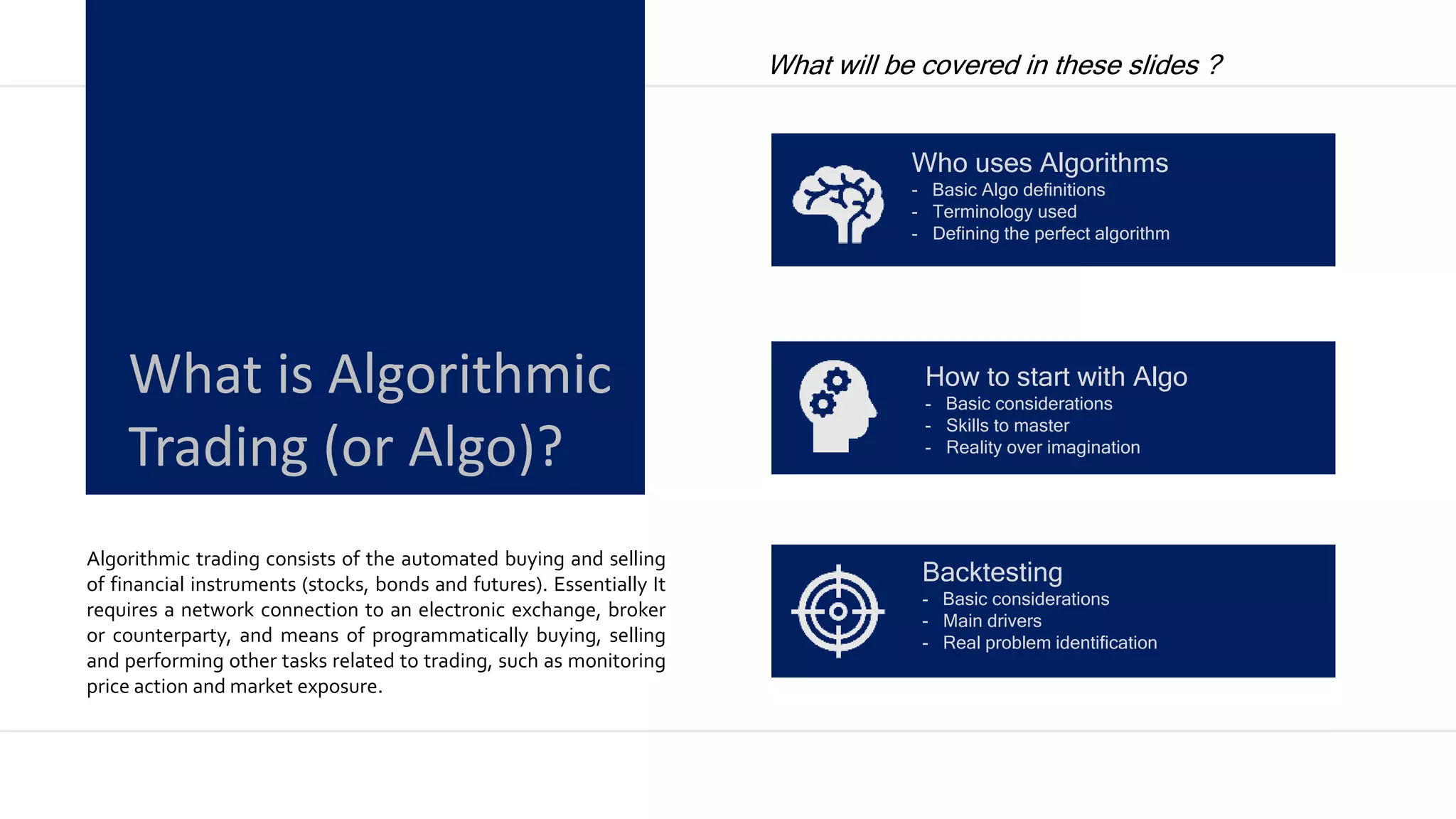Algorithmic trading consists of the automated buying and selling
of financial instruments (stocks, bonds and futures). Essentially It
requires a network connection to an electronic exchange, broker
or counterparty, and means of programmatically buying, selling
and performing other tasks related to trading, such as monitoring
price action and market exposure.
What is Algorithmic
Trading (or Algo)?
What will be covered in these slides ?
Who uses Algorithms
- Basic Algo definitions
- Terminology used
- Defining the perfect algorithm
How to start with Algo
- Basic considerations
- Skills to master
- Reality over imagination
Backtesting
- Basic considerations
- Main drivers
- Real problem identification
 