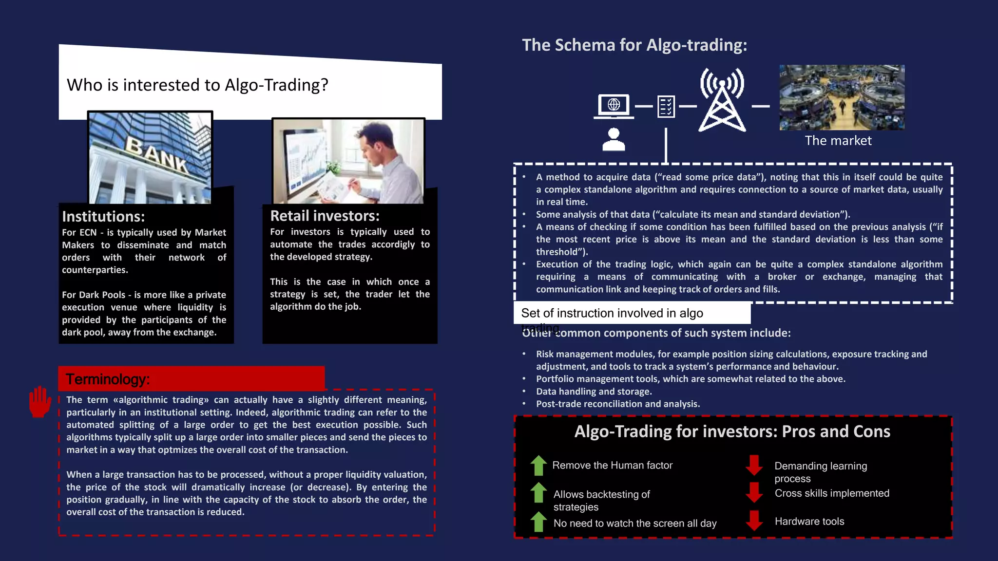 Who is interested to Algo-Trading?
Algo-Trading for investors: Pros and Cons
The Schema for Algo-trading:
• A method to acquire data (“read some price data”), noting that this in itself could be quite
a complex standalone algorithm and requires connection to a source of market data, usually
in real time.
• Some analysis of that data (“calculate its mean and standard deviation”).
• A means of checking if some condition has been fulfilled based on the previous analysis (“if
the most recent price is above its mean and the standard deviation is less than some
threshold”).
• Execution of the trading logic, which again can be quite a complex standalone algorithm
requiring a means of communicating with a broker or exchange, managing that
communication link and keeping track of orders and fills.
Other common components of such system include:
• Risk management modules, for example position sizing calculations, exposure tracking and
adjustment, and tools to track a system’s performance and behaviour.
• Portfolio management tools, which are somewhat related to the above.
• Data handling and storage.
• Post-trade reconciliation and analysis.
Remove the Human factor
Allows backtesting of
strategies
Demanding learning
process
The term «algorithmic trading» can actually have a slightly different meaning,
particularly in an institutional setting. Indeed, algorithmic trading can refer to the
automated splitting of a large order to get the best execution possible. Such
algorithms typically split up a large order into smaller pieces and send the pieces to
market in a way that optmizes the overall cost of the transaction.
When a large transaction has to be processed, without a proper liquidity valuation,
the price of the stock will dramatically increase (or decrease). By entering the
position gradually, in line with the capacity of the stock to absorb the order, the
overall cost of the transaction is reduced.
The market
Set of instruction involved in algo
trading
No need to watch the screen all day
Cross skills implemented
Hardware tools
Retail investors:
For investors is typically used to
automate the trades accordigly to
the developed strategy.
This is the case in which once a
strategy is set, the trader let the
algorithm do the job.
Institutions:
For ECN - is typically used by Market
Makers to disseminate and match
orders with their network of
counterparties.
For Dark Pools - is more like a private
execution venue where liquidity is
provided by the participants of the
dark pool, away from the exchange.
Terminology:
 