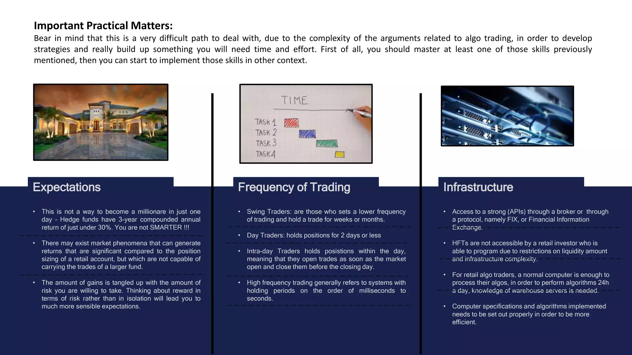 Expectations Frequency of Trading Infrastructure
Important Practical Matters:
Bear in mind that this is a very difficult path to deal with, due to the complexity of the arguments related to algo trading, in order to develop
strategies and really build up something you will need time and effort. First of all, you should master at least one of those skills previously
mentioned, then you can start to implement those skills in other context.
• This is not a way to become a millionare in just one
day – Hedge funds have 3-year compounded annual
return of just under 30%. You are not SMARTER !!!
• There may exist market phenomena that can generate
returns that are significant compared to the position
sizing of a retail account, but which are not capable of
carrying the trades of a larger fund.
• The amount of gains is tangled up with the amount of
risk you are willing to take. Thinking about reward in
terms of risk rather than in isolation will lead you to
much more sensible expectations.
• Swing Traders: are those who sets a lower frequency
of trading and hold a trade for weeks or months.
• Day Traders: holds positions for 2 days or less
• Intra-day Traders holds posistions within the day,
meaning that they open trades as soon as the market
open and close them before the closing day.
• High frequency trading generally refers to systems with
holding periods on the order of milliseconds to
seconds.
• Access to a strong (APIs) through a broker or through
a protocol, namely FIX, or Financial Information
Exchange.
• HFTs are not accessible by a retail investor who is
able to program due to restrictions on liquidity amount
and infrastructure complexity.
• For retail algo traders, a normal computer is enough to
process their algos, in order to perform algorithms 24h
a day, knowledge of warehouse servers is needed.
• Computer specifications and algorithms implemented
needs to be set out properly in order to be more
efficient.
 