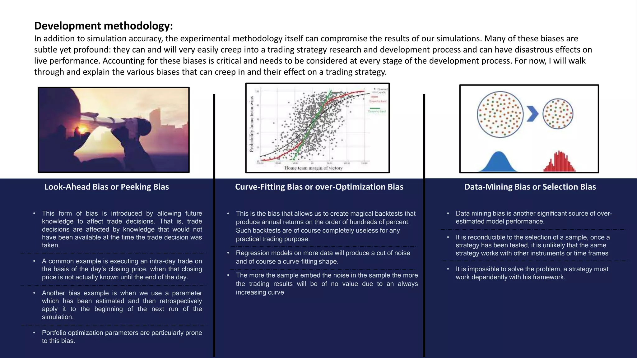 Look-Ahead Bias or Peeking Bias Curve-Fitting Bias or over-Optimization Bias Data-Mining Bias or Selection Bias
Development methodology:
In addition to simulation accuracy, the experimental methodology itself can compromise the results of our simulations. Many of these biases are
subtle yet profound: they can and will very easily creep into a trading strategy research and development process and can have disastrous effects on
live performance. Accounting for these biases is critical and needs to be considered at every stage of the development process. For now, I will walk
through and explain the various biases that can creep in and their effect on a trading strategy.
• This form of bias is introduced by allowing future
knowledge to affect trade decisions. That is, trade
decisions are affected by knowledge that would not
have been available at the time the trade decision was
taken.
• A common example is executing an intra-day trade on
the basis of the day’s closing price, when that closing
price is not actually known until the end of the day.
• Another bias example is when we use a parameter
which has been estimated and then retrospectively
apply it to the beginning of the next run of the
simulation.
• Portfolio optimization parameters are particularly prone
to this bias.
• Data mining bias is another significant source of over-
estimated model performance.
• It is reconducible to the selection of a sample, once a
strategy has been tested, it is unlikely that the same
strategy works with other instruments or time frames
• It is impossible to solve the problem, a strategy must
work dependently with his framework.
• This is the bias that allows us to create magical backtests that
produce annual returns on the order of hundreds of percent.
Such backtests are of course completely useless for any
practical trading purpose.
• Regression models on more data will produce a cut of noise
and of course a curve-fitting shape.
• The more the sample embed the noise in the sample the more
the trading results will be of no value due to an always
increasing curve
 